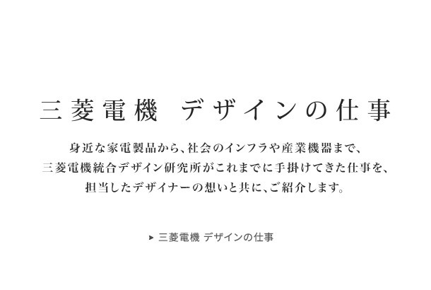 三菱電機 デザインの仕事 身近な家電製品から、社会のインフラや産業機器まで、三菱電機統合デザイン研究所がこれまでに手掛けてきた仕事を、担当したデザイナーの想いと共に、ご紹介します。